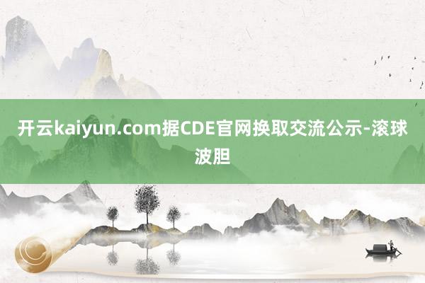 开云kaiyun.com据CDE官网换取交流公示-滚球波胆