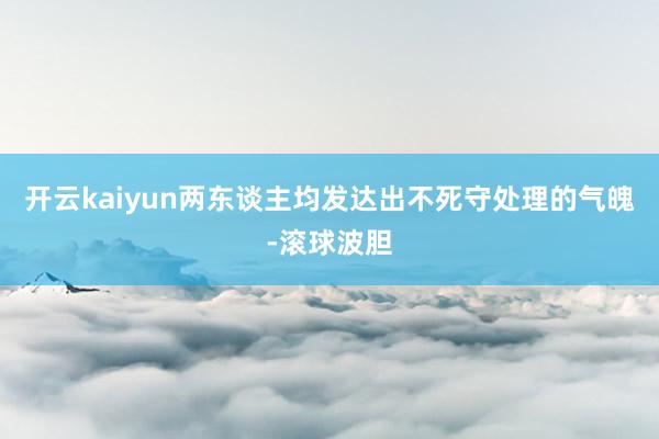 开云kaiyun两东谈主均发达出不死守处理的气魄-滚球波胆