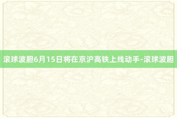 滚球波胆6月15日将在京沪高铁上线动手-滚球波胆