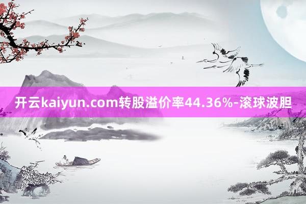 开云kaiyun.com转股溢价率44.36%-滚球波胆