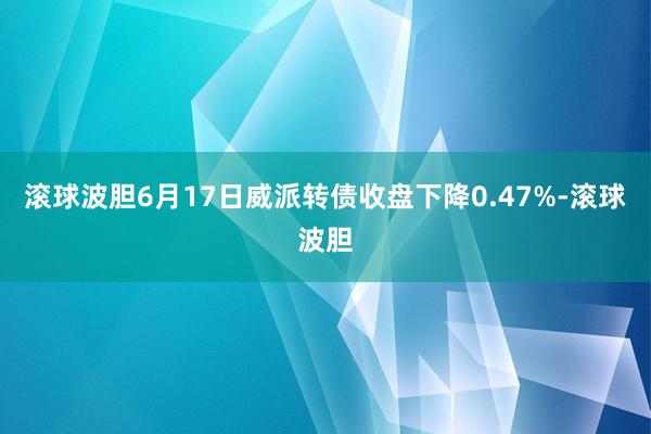 滚球波胆6月17日威派转债收盘下降0.47%-滚球波胆