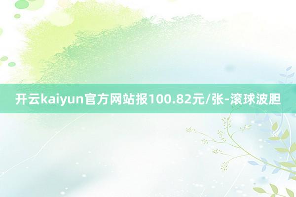 开云kaiyun官方网站报100.82元/张-滚球波胆