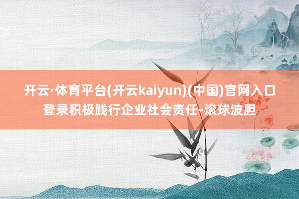 开云·体育平台(开云kaiyun)(中国)官网入口登录积极践行企业社会责任-滚球波胆