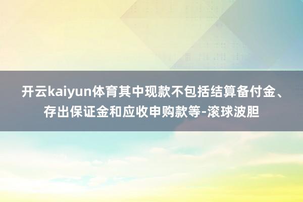 开云kaiyun体育其中现款不包括结算备付金、存出保证金和应收申购款等-滚球波胆