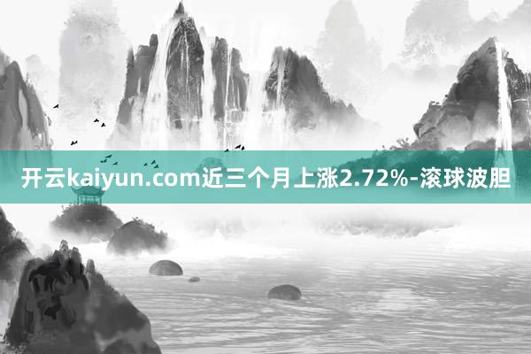 开云kaiyun.com近三个月上涨2.72%-滚球波胆