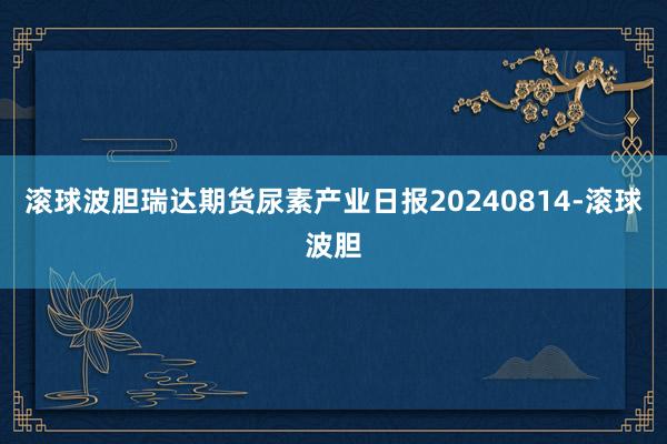 滚球波胆瑞达期货尿素产业日报20240814-滚球波胆