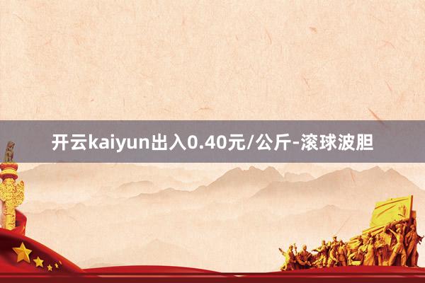 开云kaiyun出入0.40元/公斤-滚球波胆