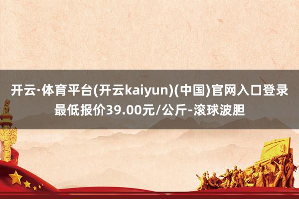 开云·体育平台(开云kaiyun)(中国)官网入口登录最低报价39.00元/公斤-滚球波胆