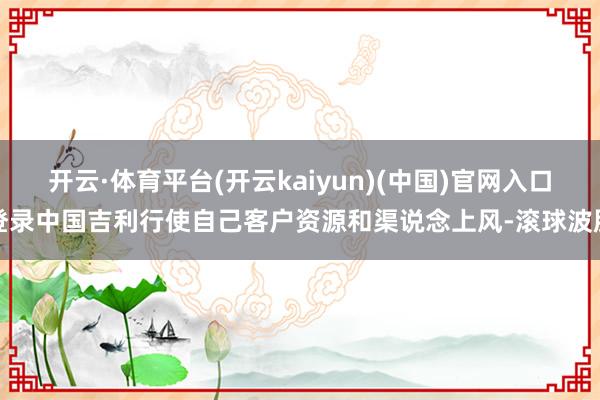 开云·体育平台(开云kaiyun)(中国)官网入口登录中国吉利行使自己客户资源和渠说念上风-滚球波胆