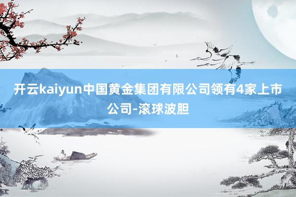 开云kaiyun中国黄金集团有限公司领有4家上市公司-滚球波胆