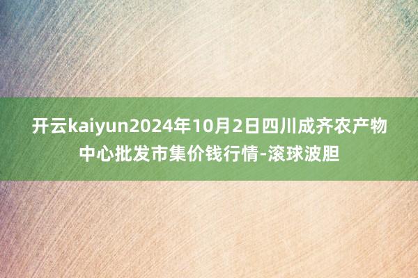 开云kaiyun2024年10月2日四川成齐农产物中心批发市集价钱行情-滚球波胆