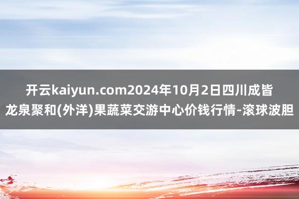 开云kaiyun.com2024年10月2日四川成皆龙泉聚和(外洋)果蔬菜交游中心价钱行情-滚球波胆