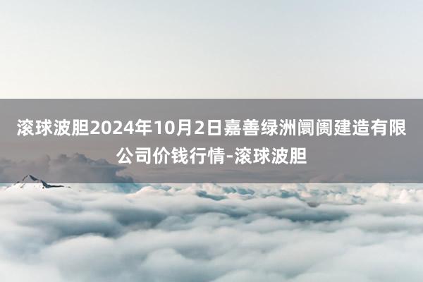 滚球波胆2024年10月2日嘉善绿洲阛阓建造有限公司价钱行情-滚球波胆