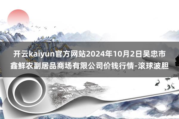 开云kaiyun官方网站2024年10月2日吴忠市鑫鲜农副居品商场有限公司价钱行情-滚球波胆