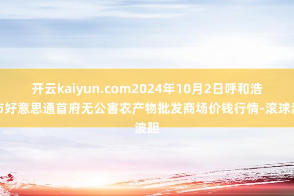 开云kaiyun.com2024年10月2日呼和浩特市好意思通首府无公害农产物批发商场价钱行情-滚球波胆