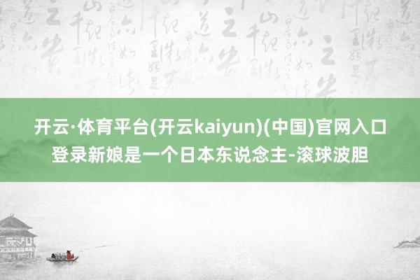 开云·体育平台(开云kaiyun)(中国)官网入口登录新娘是一个日本东说念主-滚球波胆