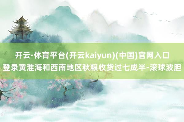 开云·体育平台(开云kaiyun)(中国)官网入口登录黄淮海和西南地区秋粮收货过七成半-滚球波胆