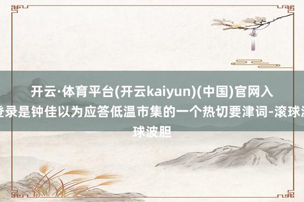 开云·体育平台(开云kaiyun)(中国)官网入口登录是钟佳以为应答低温市集的一个热切要津词-滚球波胆