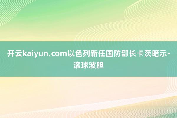 开云kaiyun.com以色列新任国防部长卡茨暗示-滚球波胆