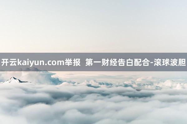 开云kaiyun.com举报  第一财经告白配合-滚球波胆