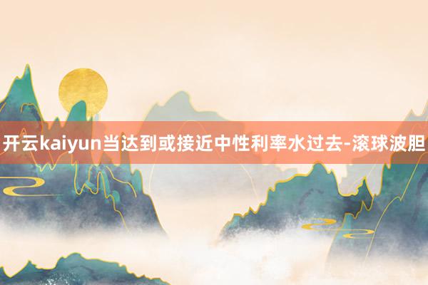 开云kaiyun当达到或接近中性利率水过去-滚球波胆