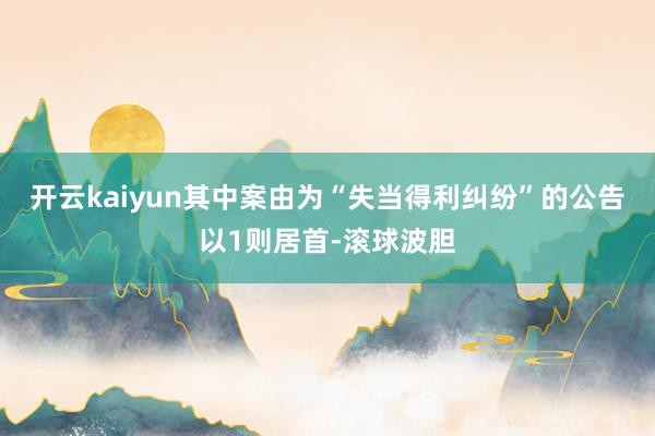 开云kaiyun其中案由为“失当得利纠纷”的公告以1则居首-滚球波胆