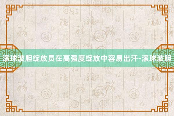 滚球波胆绽放员在高强度绽放中容易出汗-滚球波胆