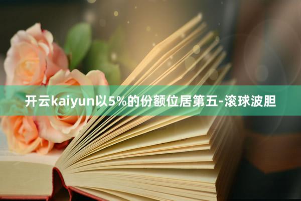 开云kaiyun以5%的份额位居第五-滚球波胆