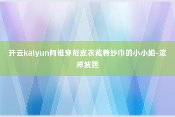 开云kaiyun阿谁穿戴皮衣戴着纱巾的小小姐-滚球波胆