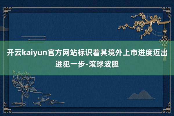 开云kaiyun官方网站标识着其境外上市进度迈出进犯一步-滚球波胆