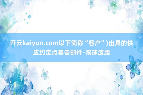 开云kaiyun.com以下简称“客户”)出具的供应约定点奉告邮件-滚球波胆