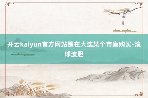 开云kaiyun官方网站是在大连某个市集购买-滚球波胆