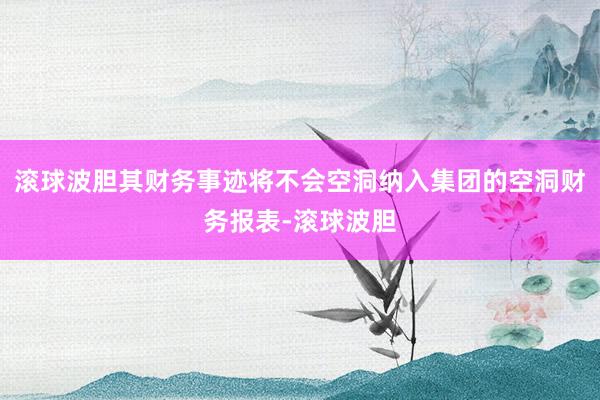 滚球波胆其财务事迹将不会空洞纳入集团的空洞财务报表-滚球波胆