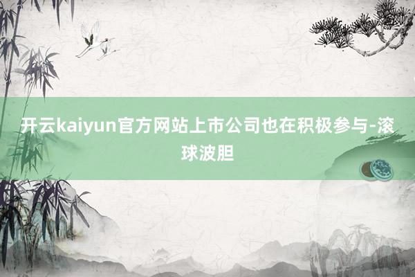 开云kaiyun官方网站上市公司也在积极参与-滚球波胆