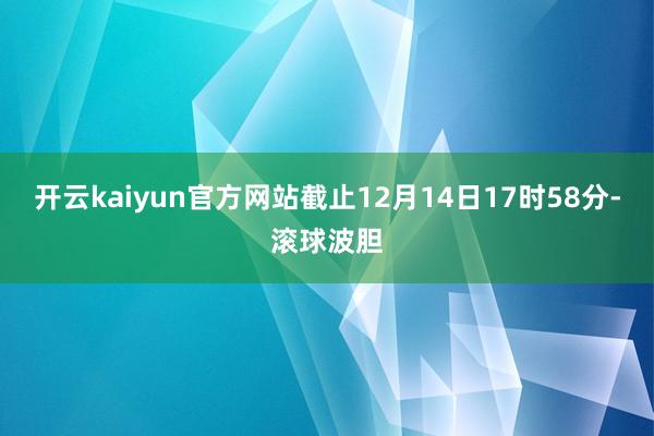 开云kaiyun官方网站截止12月14日17时58分-滚球波胆