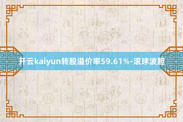 开云kaiyun转股溢价率59.61%-滚球波胆