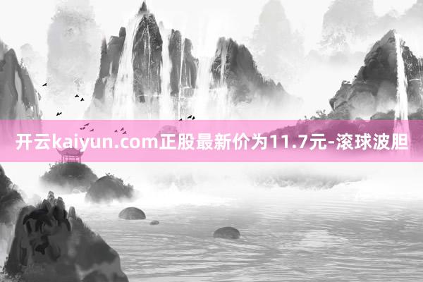 开云kaiyun.com正股最新价为11.7元-滚球波胆