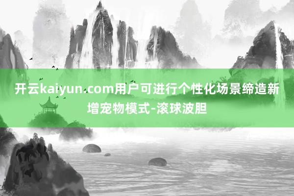 开云kaiyun.com用户可进行个性化场景缔造新增宠物模式-滚球波胆