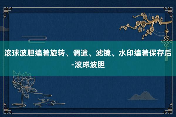 滚球波胆编著旋转、调遣、滤镜、水印编著保存后-滚球波胆