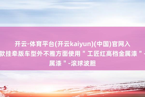 开云·体育平台(开云kaiyun)(中国)官网入口登录这款挂牵版车型外不雅方面使用＂工匠红高档金属漆＂-滚球波胆