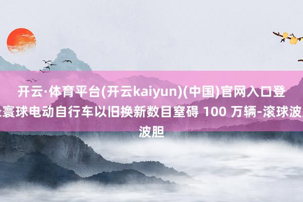 开云·体育平台(开云kaiyun)(中国)官网入口登录寰球电动自行车以旧换新数目窒碍 100 万辆-滚球波胆