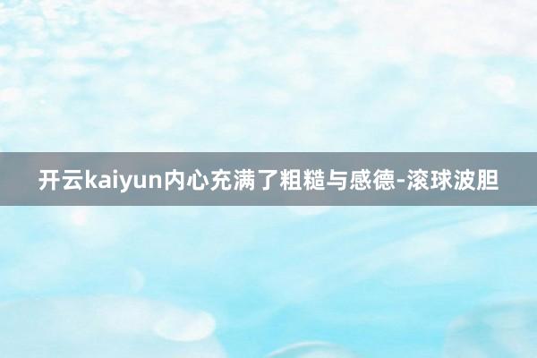 开云kaiyun内心充满了粗糙与感德-滚球波胆