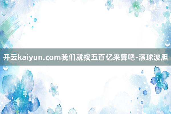 开云kaiyun.com我们就按五百亿来算吧-滚球波胆