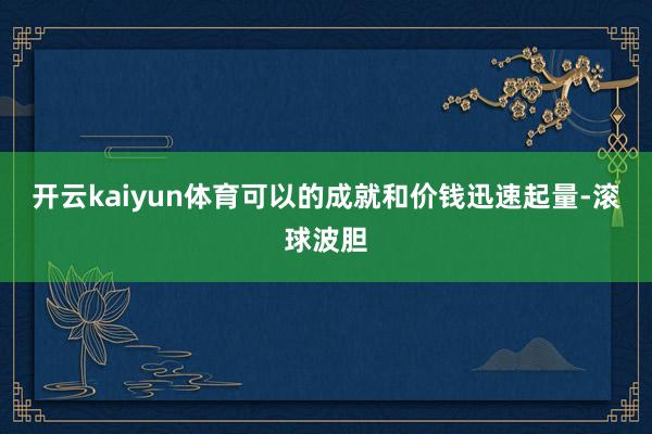 开云kaiyun体育可以的成就和价钱迅速起量-滚球波胆