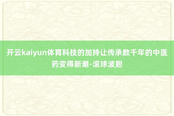 开云kaiyun体育科技的加持让传承数千年的中医药变得新潮-滚球波胆