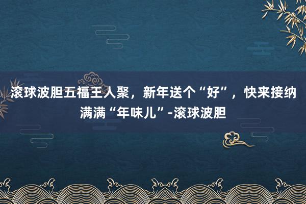 滚球波胆五福王人聚，新年送个“好”，快来接纳满满“年味儿”-滚球波胆