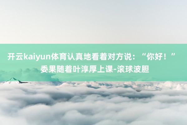 开云kaiyun体育认真地看着对方说：“你好！”  委果随着叶淳厚上课-滚球波胆