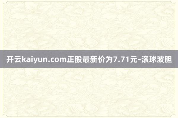 开云kaiyun.com正股最新价为7.71元-滚球波胆