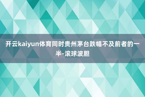 开云kaiyun体育同时贵州茅台跌幅不及前者的一半-滚球波胆