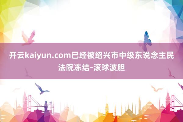 开云kaiyun.com已经被绍兴市中级东说念主民法院冻结-滚球波胆